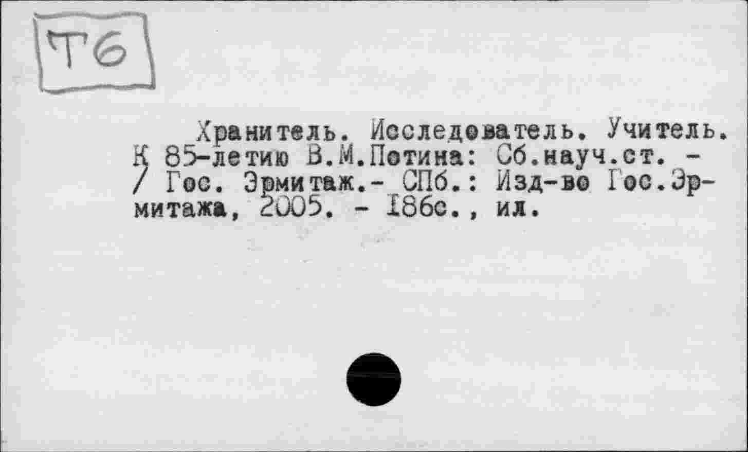 ﻿Хранитель. Исследователь. Учитель. К 85-летию В.М.Потина: Сб.науч.ст. -/ Гос. Эрмитаж.- СПб.: Изд-во Гос.Эрмитажа, 2005. - Х86с., ил.